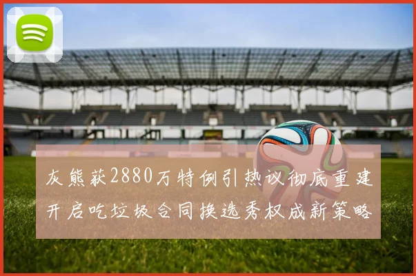 灰熊获2880万特例引热议彻底重建开启吃垃圾合同换选秀权成新策略