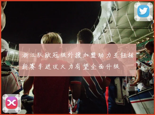 浙江队欧冠级外援加盟助力王钰栋新赛季进攻火力有望全面升级