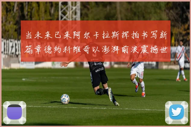 当未来已来阿尔卡拉斯挥拍书写新篇章德约科维奇以澎湃前浪震撼世界网坛